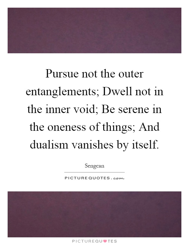Pursue not the outer entanglements; Dwell not in the inner void; Be serene in the oneness of things; And dualism vanishes by itself Picture Quote #1