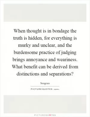 When thought is in bondage the truth is hidden, for everything is murky and unclear, and the burdensome practice of judging brings annoyance and weariness. What benefit can be derived from distinctions and separations? Picture Quote #1