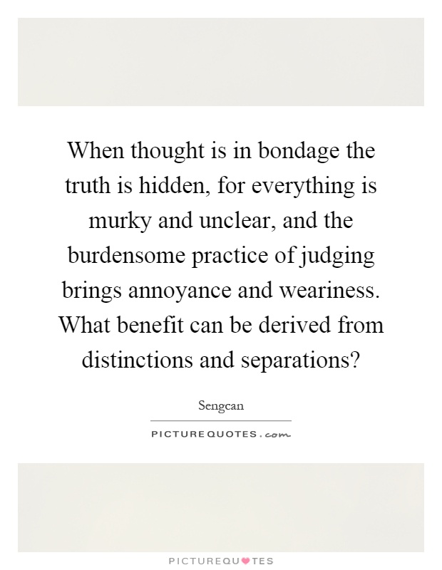 When thought is in bondage the truth is hidden, for everything is murky and unclear, and the burdensome practice of judging brings annoyance and weariness. What benefit can be derived from distinctions and separations? Picture Quote #1