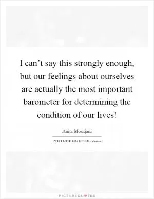 I can’t say this strongly enough, but our feelings about ourselves are actually the most important barometer for determining the condition of our lives! Picture Quote #1