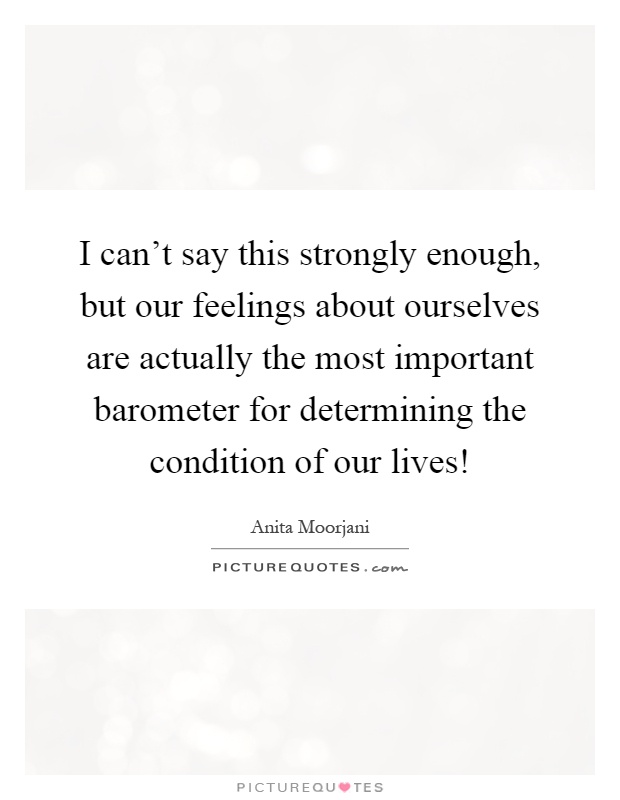 I can't say this strongly enough, but our feelings about ourselves are actually the most important barometer for determining the condition of our lives! Picture Quote #1