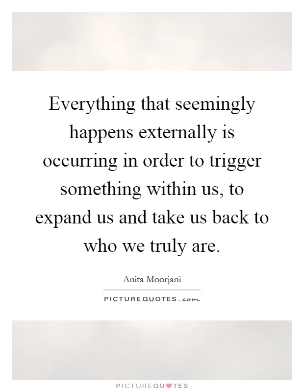 Everything that seemingly happens externally is occurring in order to trigger something within us, to expand us and take us back to who we truly are Picture Quote #1