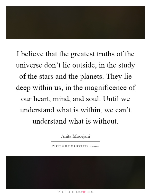 I believe that the greatest truths of the universe don't lie outside, in the study of the stars and the planets. They lie deep within us, in the magnificence of our heart, mind, and soul. Until we understand what is within, we can't understand what is without Picture Quote #1