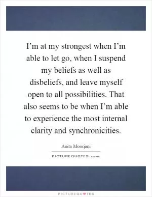 I’m at my strongest when I’m able to let go, when I suspend my beliefs as well as disbeliefs, and leave myself open to all possibilities. That also seems to be when I’m able to experience the most internal clarity and synchronicities Picture Quote #1
