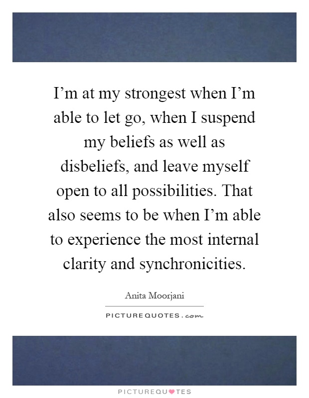 I'm at my strongest when I'm able to let go, when I suspend my beliefs as well as disbeliefs, and leave myself open to all possibilities. That also seems to be when I'm able to experience the most internal clarity and synchronicities Picture Quote #1