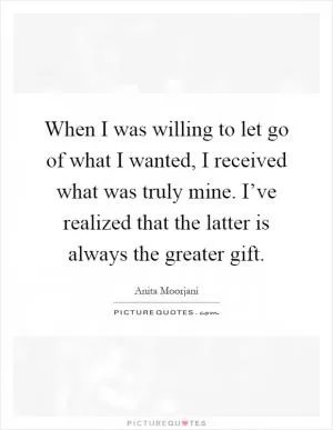 When I was willing to let go of what I wanted, I received what was truly mine. I’ve realized that the latter is always the greater gift Picture Quote #1