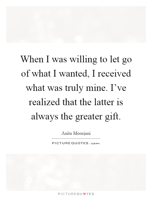 When I was willing to let go of what I wanted, I received what was truly mine. I've realized that the latter is always the greater gift Picture Quote #1