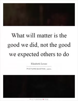 What will matter is the good we did, not the good we expected others to do Picture Quote #1