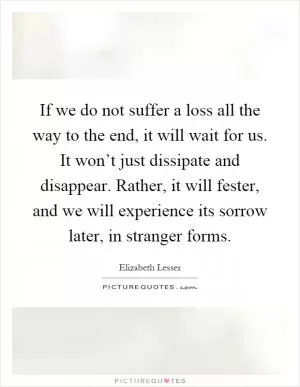 If we do not suffer a loss all the way to the end, it will wait for us. It won’t just dissipate and disappear. Rather, it will fester, and we will experience its sorrow later, in stranger forms Picture Quote #1