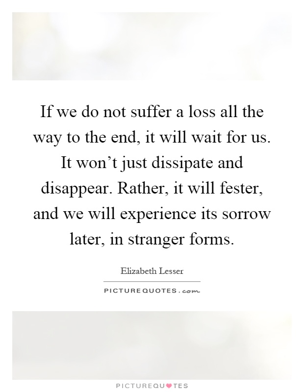 If we do not suffer a loss all the way to the end, it will wait for us. It won't just dissipate and disappear. Rather, it will fester, and we will experience its sorrow later, in stranger forms Picture Quote #1