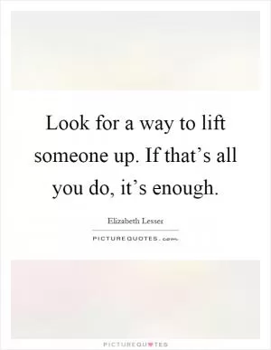 Look for a way to lift someone up. If that’s all you do, it’s enough Picture Quote #1