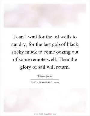 I can’t wait for the oil wells to run dry, for the last gob of black, sticky muck to come oozing out of some remote well. Then the glory of sail will return Picture Quote #1