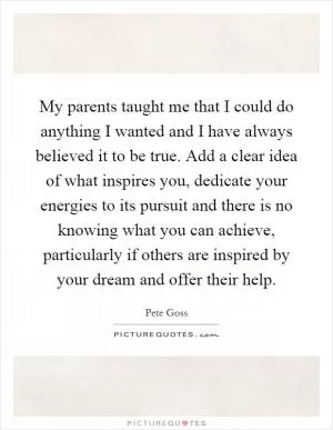 My parents taught me that I could do anything I wanted and I have always believed it to be true. Add a clear idea of what inspires you, dedicate your energies to its pursuit and there is no knowing what you can achieve, particularly if others are inspired by your dream and offer their help Picture Quote #1