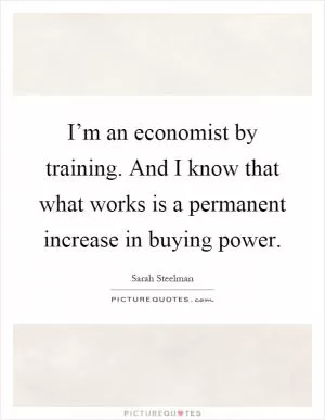 I’m an economist by training. And I know that what works is a permanent increase in buying power Picture Quote #1