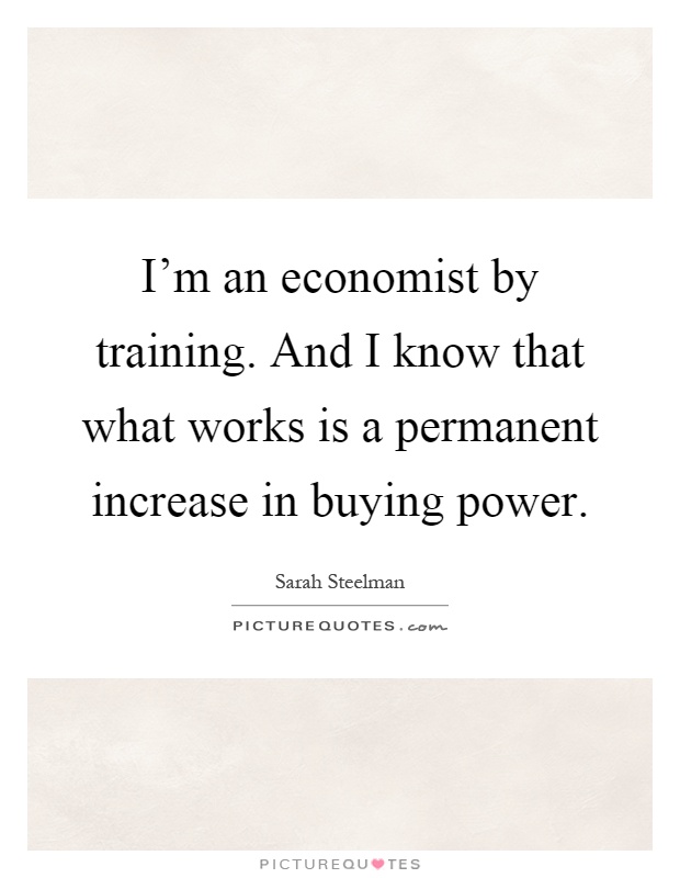 I'm an economist by training. And I know that what works is a permanent increase in buying power Picture Quote #1