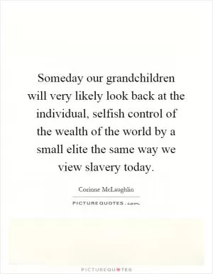 Someday our grandchildren will very likely look back at the individual, selfish control of the wealth of the world by a small elite the same way we view slavery today Picture Quote #1