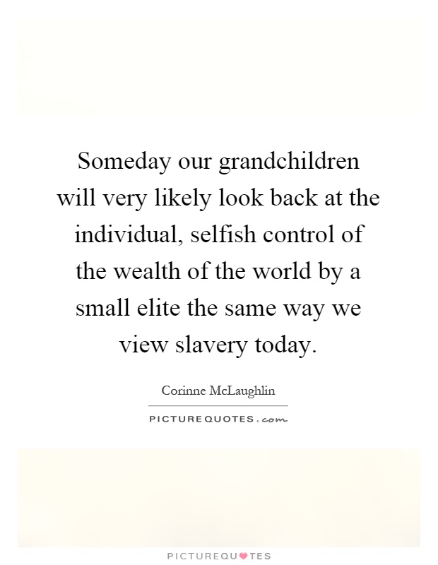 Someday our grandchildren will very likely look back at the individual, selfish control of the wealth of the world by a small elite the same way we view slavery today Picture Quote #1
