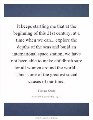 It keeps startling me that at the beginning of this 21st century, at a time when we can... explore the depths of the seas and build an international space station, we have not been able to make childbirth safe for all women around the world... This is one of the greatest social causes of our time Picture Quote #1