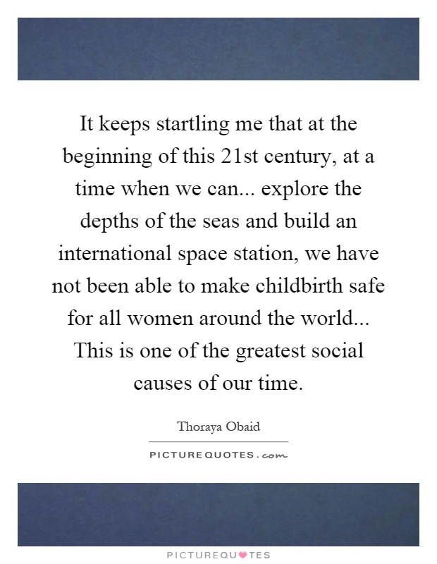 It keeps startling me that at the beginning of this 21st century, at a time when we can... explore the depths of the seas and build an international space station, we have not been able to make childbirth safe for all women around the world... This is one of the greatest social causes of our time Picture Quote #1