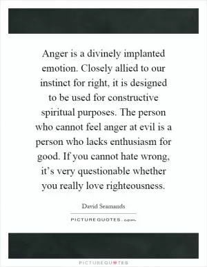 Anger is a divinely implanted emotion. Closely allied to our instinct for right, it is designed to be used for constructive spiritual purposes. The person who cannot feel anger at evil is a person who lacks enthusiasm for good. If you cannot hate wrong, it’s very questionable whether you really love righteousness Picture Quote #1