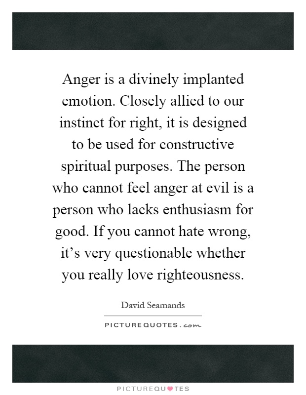 Anger is a divinely implanted emotion. Closely allied to our instinct for right, it is designed to be used for constructive spiritual purposes. The person who cannot feel anger at evil is a person who lacks enthusiasm for good. If you cannot hate wrong, it's very questionable whether you really love righteousness Picture Quote #1