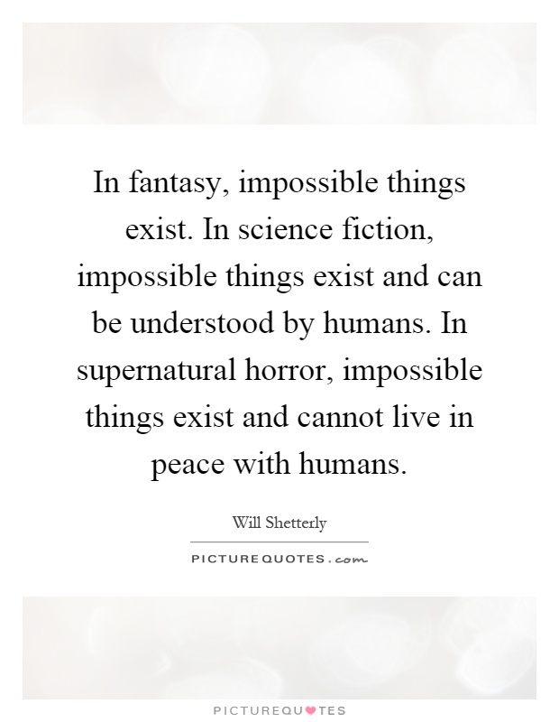 In fantasy, impossible things exist. In science fiction, impossible things exist and can be understood by humans. In supernatural horror, impossible things exist and cannot live in peace with humans Picture Quote #1