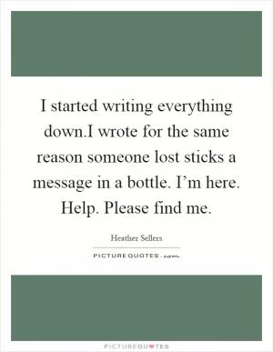 I started writing everything down.I wrote for the same reason someone lost sticks a message in a bottle. I’m here. Help. Please find me Picture Quote #1