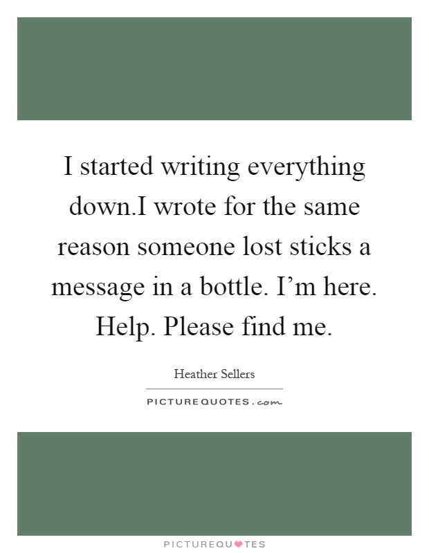 I started writing everything down.I wrote for the same reason someone lost sticks a message in a bottle. I'm here. Help. Please find me Picture Quote #1