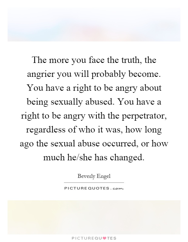 The more you face the truth, the angrier you will probably become. You have a right to be angry about being sexually abused. You have a right to be angry with the perpetrator, regardless of who it was, how long ago the sexual abuse occurred, or how much he/she has changed Picture Quote #1