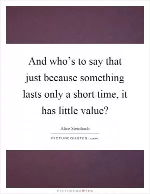 And who’s to say that just because something lasts only a short time, it has little value? Picture Quote #1