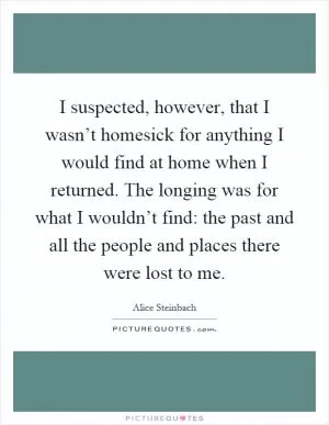 I suspected, however, that I wasn’t homesick for anything I would find at home when I returned. The longing was for what I wouldn’t find: the past and all the people and places there were lost to me Picture Quote #1