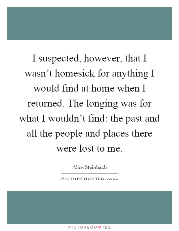 I suspected, however, that I wasn't homesick for anything I would find at home when I returned. The longing was for what I wouldn't find: the past and all the people and places there were lost to me Picture Quote #1
