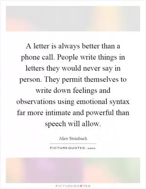 A letter is always better than a phone call. People write things in letters they would never say in person. They permit themselves to write down feelings and observations using emotional syntax far more intimate and powerful than speech will allow Picture Quote #1