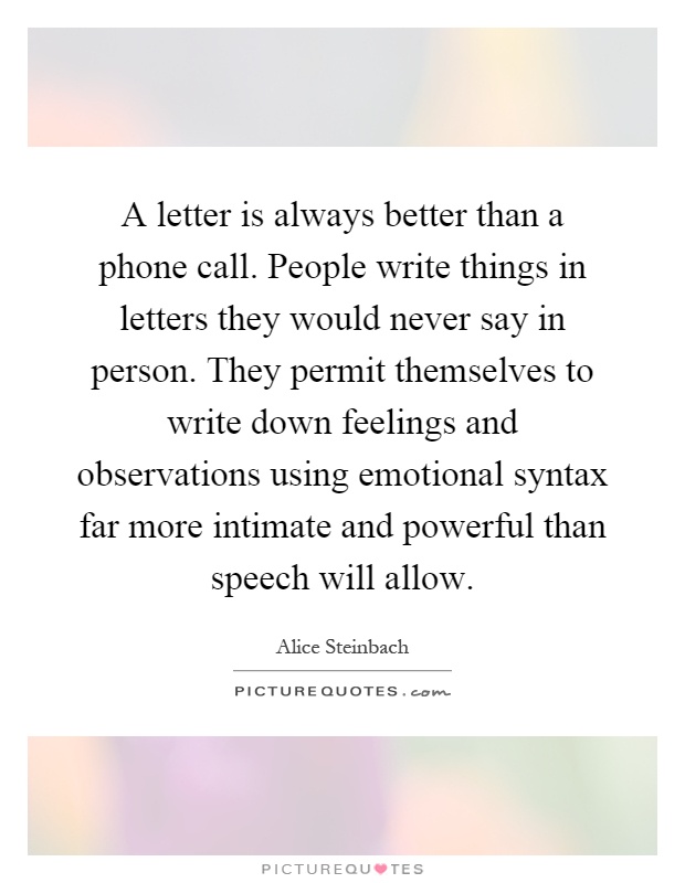 A letter is always better than a phone call. People write things in letters they would never say in person. They permit themselves to write down feelings and observations using emotional syntax far more intimate and powerful than speech will allow Picture Quote #1