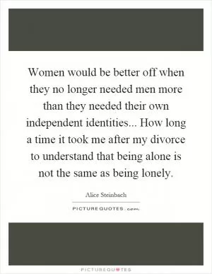 Women would be better off when they no longer needed men more than they needed their own independent identities... How long a time it took me after my divorce to understand that being alone is not the same as being lonely Picture Quote #1