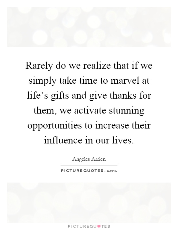 Rarely do we realize that if we simply take time to marvel at life's gifts and give thanks for them, we activate stunning opportunities to increase their influence in our lives Picture Quote #1