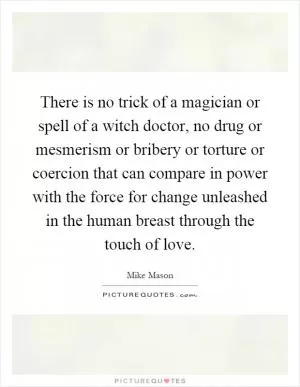 There is no trick of a magician or spell of a witch doctor, no drug or mesmerism or bribery or torture or coercion that can compare in power with the force for change unleashed in the human breast through the touch of love Picture Quote #1