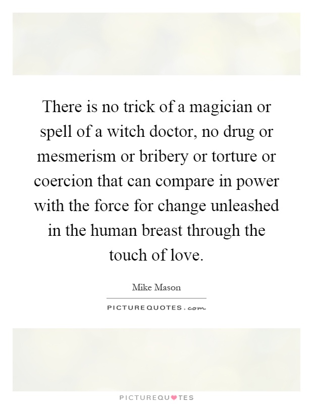 There is no trick of a magician or spell of a witch doctor, no drug or mesmerism or bribery or torture or coercion that can compare in power with the force for change unleashed in the human breast through the touch of love Picture Quote #1