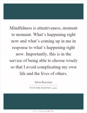 Mindfulness is attentiveness, moment to moment. What’s happening right now and what’s coming up in me in response to what’s happening right now. Importantly, this is in the service of being able to choose wisely so that I avoid complicating my own life and the lives of others Picture Quote #1