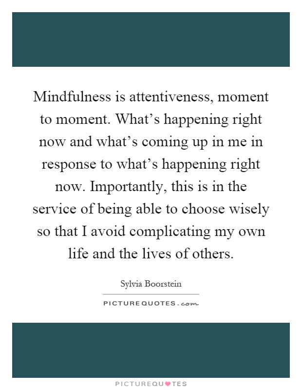 Mindfulness is attentiveness, moment to moment. What's happening right now and what's coming up in me in response to what's happening right now. Importantly, this is in the service of being able to choose wisely so that I avoid complicating my own life and the lives of others Picture Quote #1