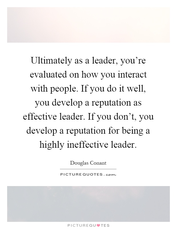 Ultimately as a leader, you're evaluated on how you interact with people. If you do it well, you develop a reputation as effective leader. If you don't, you develop a reputation for being a highly ineffective leader Picture Quote #1