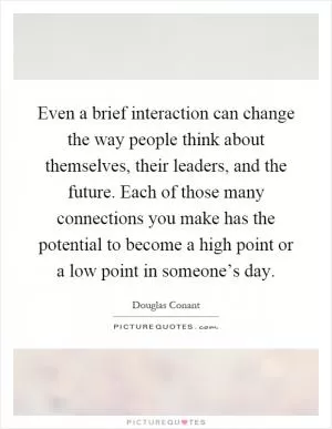 Even a brief interaction can change the way people think about themselves, their leaders, and the future. Each of those many connections you make has the potential to become a high point or a low point in someone’s day Picture Quote #1