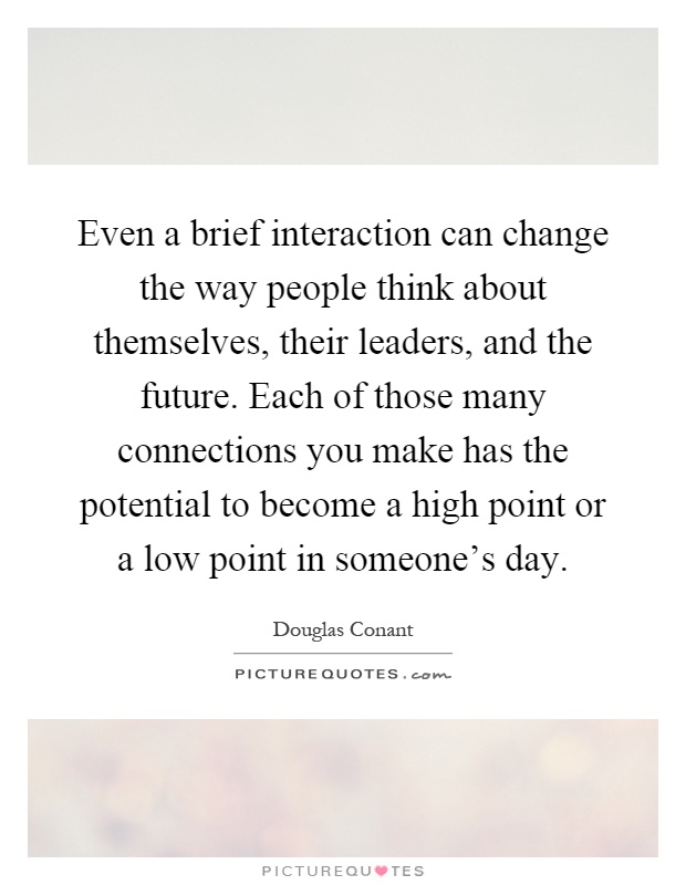 Even a brief interaction can change the way people think about themselves, their leaders, and the future. Each of those many connections you make has the potential to become a high point or a low point in someone's day Picture Quote #1