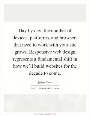 Day by day, the number of devices, platforms, and browsers that need to work with your site grows. Responsive web design represents a fundamental shift in how we’ll build websites for the decade to come Picture Quote #1