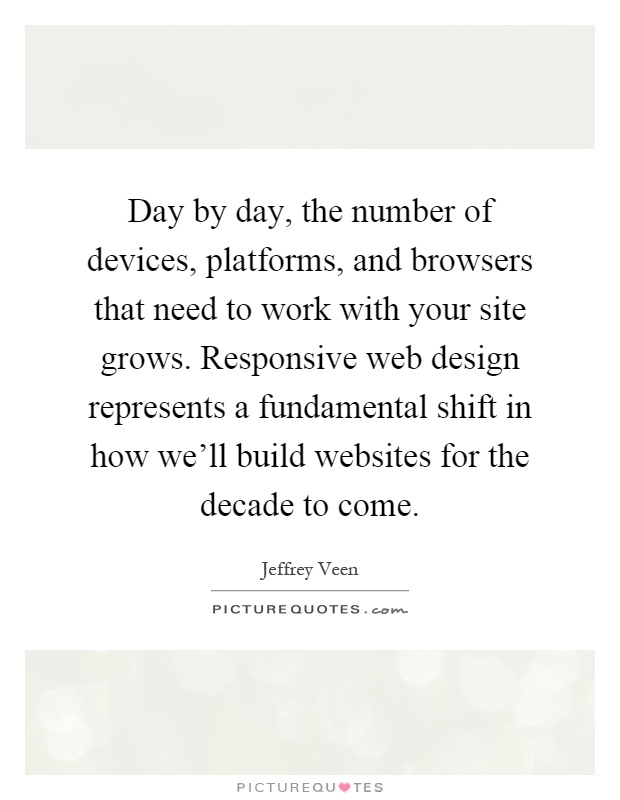 Day by day, the number of devices, platforms, and browsers that need to work with your site grows. Responsive web design represents a fundamental shift in how we'll build websites for the decade to come Picture Quote #1