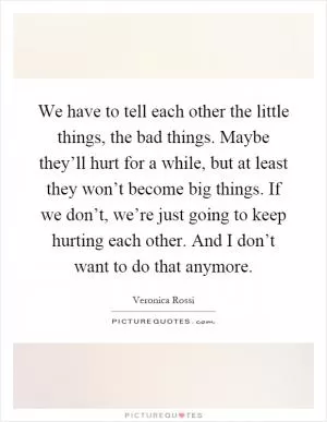 We have to tell each other the little things, the bad things. Maybe they’ll hurt for a while, but at least they won’t become big things. If we don’t, we’re just going to keep hurting each other. And I don’t want to do that anymore Picture Quote #1