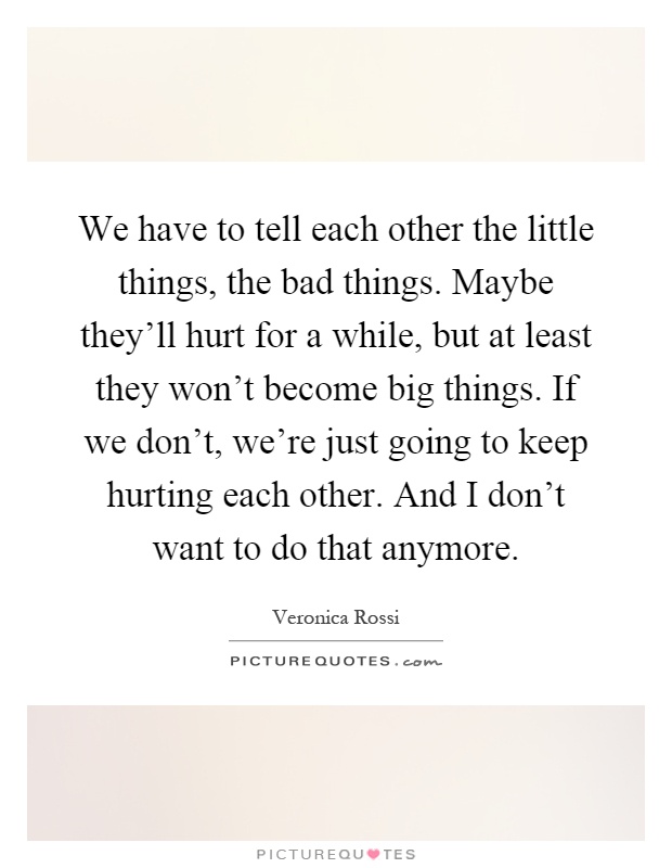 We have to tell each other the little things, the bad things. Maybe they'll hurt for a while, but at least they won't become big things. If we don't, we're just going to keep hurting each other. And I don't want to do that anymore Picture Quote #1