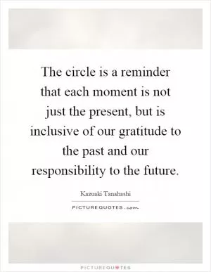 The circle is a reminder that each moment is not just the present, but is inclusive of our gratitude to the past and our responsibility to the future Picture Quote #1