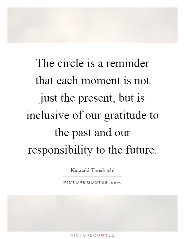 The circle is a reminder that each moment is not just the present, but is inclusive of our gratitude to the past and our responsibility to the future Picture Quote #1