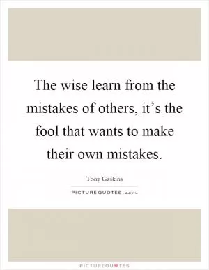 The wise learn from the mistakes of others, it’s the fool that wants to make their own mistakes Picture Quote #1